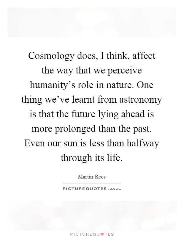 Cosmology does, I think, affect the way that we perceive humanity's role in nature. One thing we've learnt from astronomy is that the future lying ahead is more prolonged than the past. Even our sun is less than halfway through its life Picture Quote #1