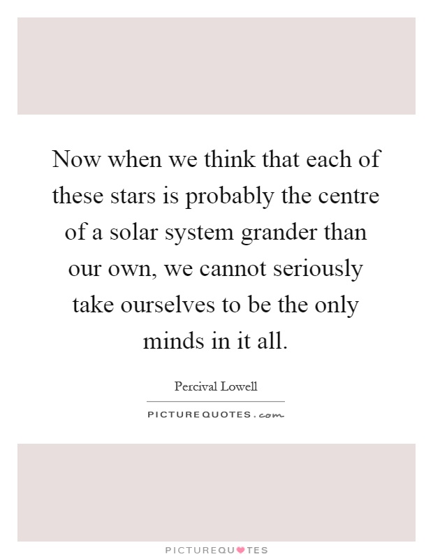 Now when we think that each of these stars is probably the centre of a solar system grander than our own, we cannot seriously take ourselves to be the only minds in it all Picture Quote #1