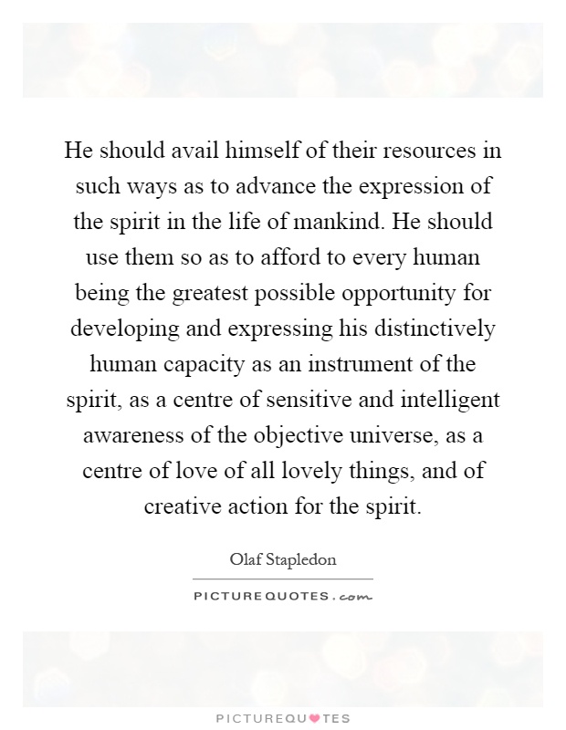 He should avail himself of their resources in such ways as to advance the expression of the spirit in the life of mankind. He should use them so as to afford to every human being the greatest possible opportunity for developing and expressing his distinctively human capacity as an instrument of the spirit, as a centre of sensitive and intelligent awareness of the objective universe, as a centre of love of all lovely things, and of creative action for the spirit Picture Quote #1
