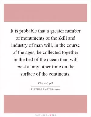 It is probable that a greater number of monuments of the skill and industry of man will, in the course of the ages, be collected together in the bed of the ocean than will exist at any other time on the surface of the continents Picture Quote #1