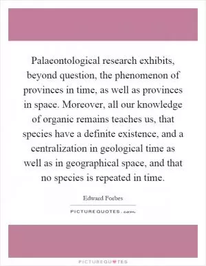 Palaeontological research exhibits, beyond question, the phenomenon of provinces in time, as well as provinces in space. Moreover, all our knowledge of organic remains teaches us, that species have a definite existence, and a centralization in geological time as well as in geographical space, and that no species is repeated in time Picture Quote #1