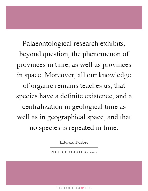 Palaeontological research exhibits, beyond question, the phenomenon of provinces in time, as well as provinces in space. Moreover, all our knowledge of organic remains teaches us, that species have a definite existence, and a centralization in geological time as well as in geographical space, and that no species is repeated in time Picture Quote #1