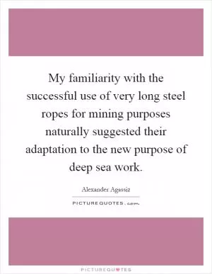 My familiarity with the successful use of very long steel ropes for mining purposes naturally suggested their adaptation to the new purpose of deep sea work Picture Quote #1