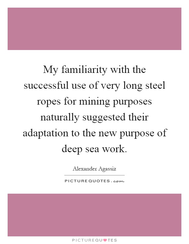 My familiarity with the successful use of very long steel ropes for mining purposes naturally suggested their adaptation to the new purpose of deep sea work Picture Quote #1