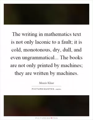 The writing in mathematics text is not only laconic to a fault; it is cold, monotonous, dry, dull, and even ungrammatical... The books are not only printed by machines; they are written by machines Picture Quote #1