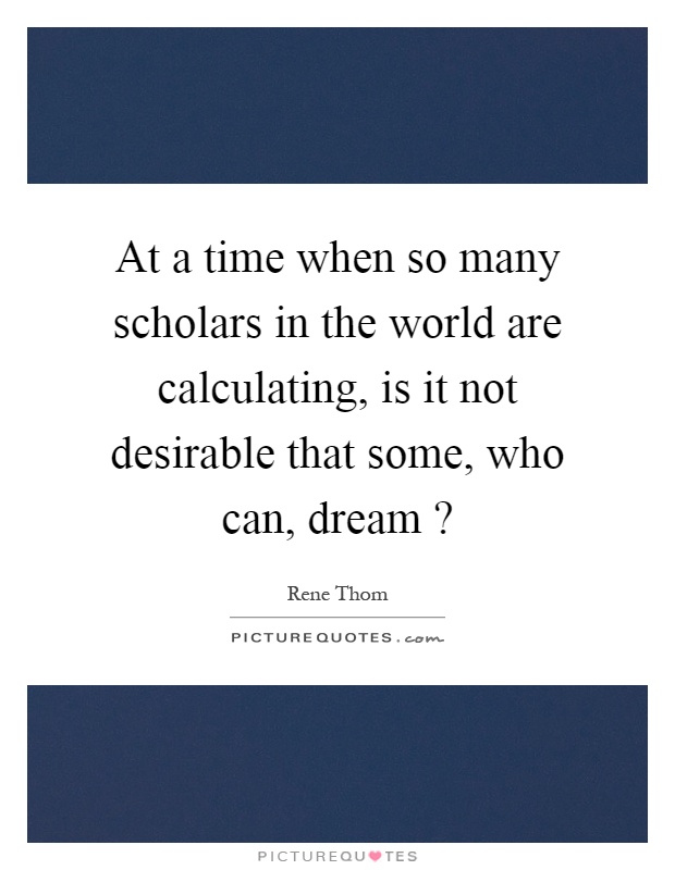 At a time when so many scholars in the world are calculating, is it not desirable that some, who can, dream? Picture Quote #1