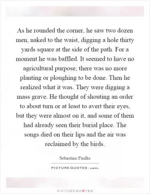 As he rounded the corner, he saw two dozen men, naked to the waist, digging a hole thirty yards square at the side of the path. For a moment he was baffled. It seemed to have no agricultural purpose; there was no more planting or ploughing to be done. Then he realized what it was. They were digging a mass grave. He thought of shouting an order to about turn or at least to avert their eyes, but they were almost on it, and some of them had already seen their burial place. The songs died on their lips and the air was reclaimed by the birds Picture Quote #1