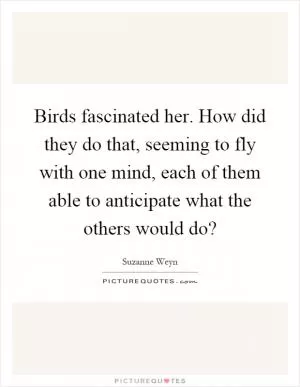 Birds fascinated her. How did they do that, seeming to fly with one mind, each of them able to anticipate what the others would do? Picture Quote #1