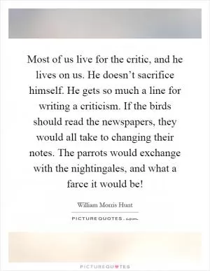 Most of us live for the critic, and he lives on us. He doesn’t sacrifice himself. He gets so much a line for writing a criticism. If the birds should read the newspapers, they would all take to changing their notes. The parrots would exchange with the nightingales, and what a farce it would be! Picture Quote #1