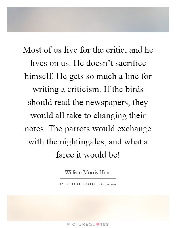 Most of us live for the critic, and he lives on us. He doesn't sacrifice himself. He gets so much a line for writing a criticism. If the birds should read the newspapers, they would all take to changing their notes. The parrots would exchange with the nightingales, and what a farce it would be! Picture Quote #1