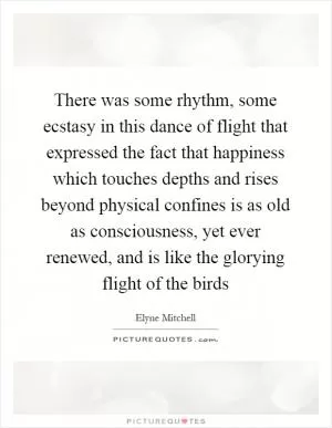 There was some rhythm, some ecstasy in this dance of flight that expressed the fact that happiness which touches depths and rises beyond physical confines is as old as consciousness, yet ever renewed, and is like the glorying flight of the birds Picture Quote #1