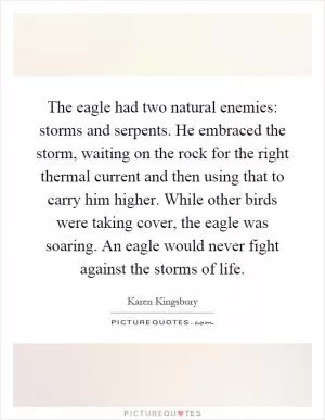 The eagle had two natural enemies: storms and serpents. He embraced the storm, waiting on the rock for the right thermal current and then using that to carry him higher. While other birds were taking cover, the eagle was soaring. An eagle would never fight against the storms of life Picture Quote #1