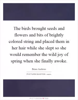 The birds brought seeds and flowers and bits of brightly colored string and placed them in her hair while she slept so she would remember the wild joy of spring when she finally awoke Picture Quote #1