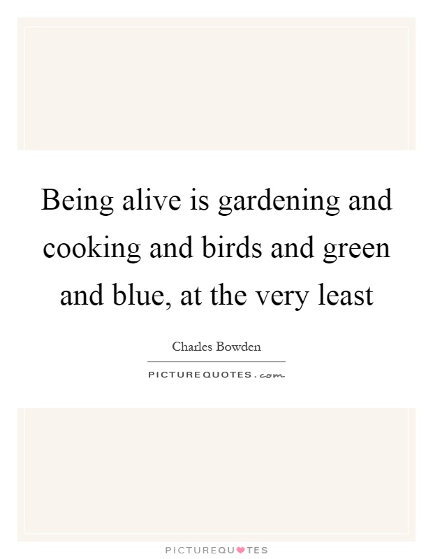 Being alive is gardening and cooking and birds and green and blue, at the very least Picture Quote #1