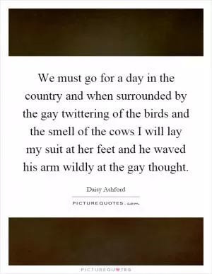 We must go for a day in the country and when surrounded by the gay twittering of the birds and the smell of the cows I will lay my suit at her feet and he waved his arm wildly at the gay thought Picture Quote #1