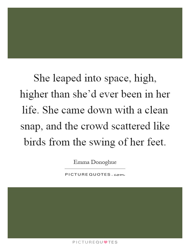 She leaped into space, high, higher than she'd ever been in her life. She came down with a clean snap, and the crowd scattered like birds from the swing of her feet Picture Quote #1