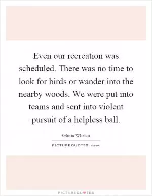 Even our recreation was scheduled. There was no time to look for birds or wander into the nearby woods. We were put into teams and sent into violent pursuit of a helpless ball Picture Quote #1