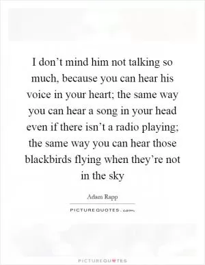 I don’t mind him not talking so much, because you can hear his voice in your heart; the same way you can hear a song in your head even if there isn’t a radio playing; the same way you can hear those blackbirds flying when they’re not in the sky Picture Quote #1