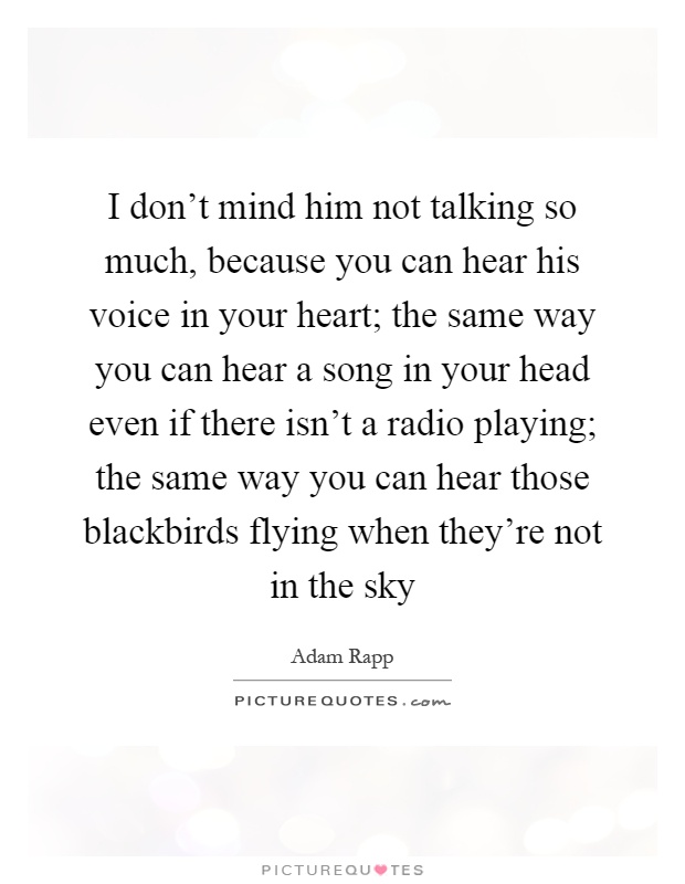 I don't mind him not talking so much, because you can hear his voice in your heart; the same way you can hear a song in your head even if there isn't a radio playing; the same way you can hear those blackbirds flying when they're not in the sky Picture Quote #1