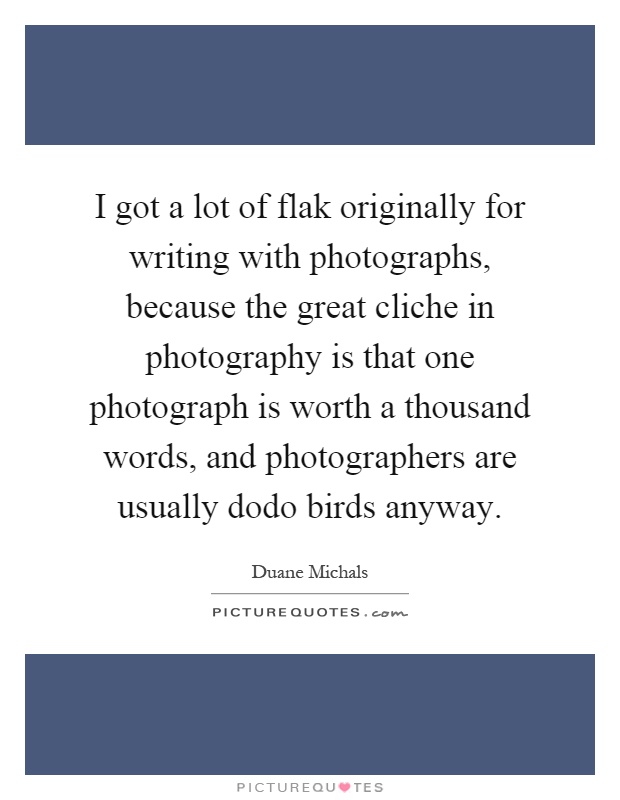 I got a lot of flak originally for writing with photographs, because the great cliche in photography is that one photograph is worth a thousand words, and photographers are usually dodo birds anyway Picture Quote #1