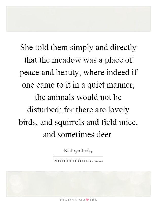 She told them simply and directly that the meadow was a place of peace and beauty, where indeed if one came to it in a quiet manner, the animals would not be disturbed; for there are lovely birds, and squirrels and field mice, and sometimes deer Picture Quote #1