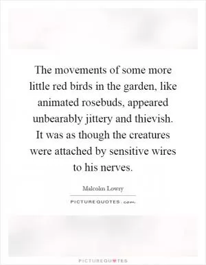 The movements of some more little red birds in the garden, like animated rosebuds, appeared unbearably jittery and thievish. It was as though the creatures were attached by sensitive wires to his nerves Picture Quote #1