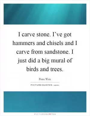 I carve stone. I’ve got hammers and chisels and I carve from sandstone. I just did a big mural of birds and trees Picture Quote #1
