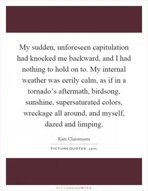 My sudden, unforeseen capitulation had knocked me backward, and I had nothing to hold on to. My internal weather was eerily calm, as if in a tornado’s aftermath, birdsong, sunshine, supersaturated colors, wreckage all around, and myself, dazed and limping Picture Quote #1