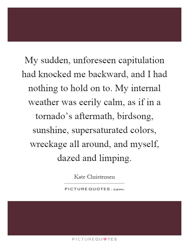 My sudden, unforeseen capitulation had knocked me backward, and I had nothing to hold on to. My internal weather was eerily calm, as if in a tornado's aftermath, birdsong, sunshine, supersaturated colors, wreckage all around, and myself, dazed and limping Picture Quote #1