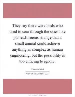 They say there were birds who used to soar through the skies like planes.It seems strange that a small animal could achieve anything as complex as human engineering, but the possibility is too enticing to ignore Picture Quote #1