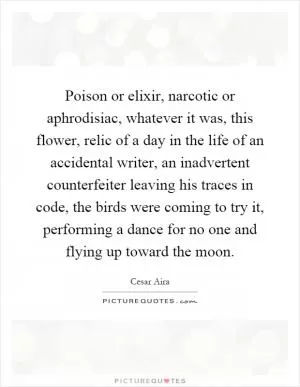 Poison or elixir, narcotic or aphrodisiac, whatever it was, this flower, relic of a day in the life of an accidental writer, an inadvertent counterfeiter leaving his traces in code, the birds were coming to try it, performing a dance for no one and flying up toward the moon Picture Quote #1