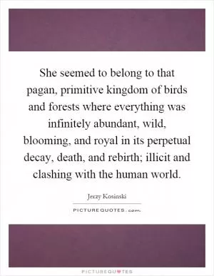 She seemed to belong to that pagan, primitive kingdom of birds and forests where everything was infinitely abundant, wild, blooming, and royal in its perpetual decay, death, and rebirth; illicit and clashing with the human world Picture Quote #1