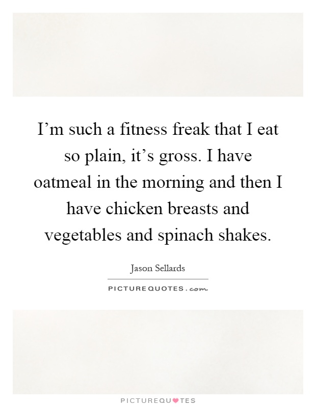 I'm such a fitness freak that I eat so plain, it's gross. I have oatmeal in the morning and then I have chicken breasts and vegetables and spinach shakes Picture Quote #1