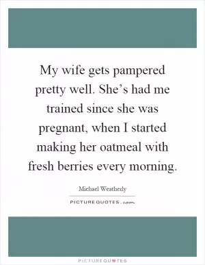 My wife gets pampered pretty well. She’s had me trained since she was pregnant, when I started making her oatmeal with fresh berries every morning Picture Quote #1