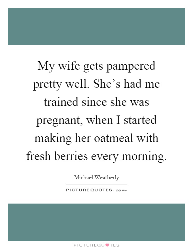 My wife gets pampered pretty well. She's had me trained since she was pregnant, when I started making her oatmeal with fresh berries every morning Picture Quote #1
