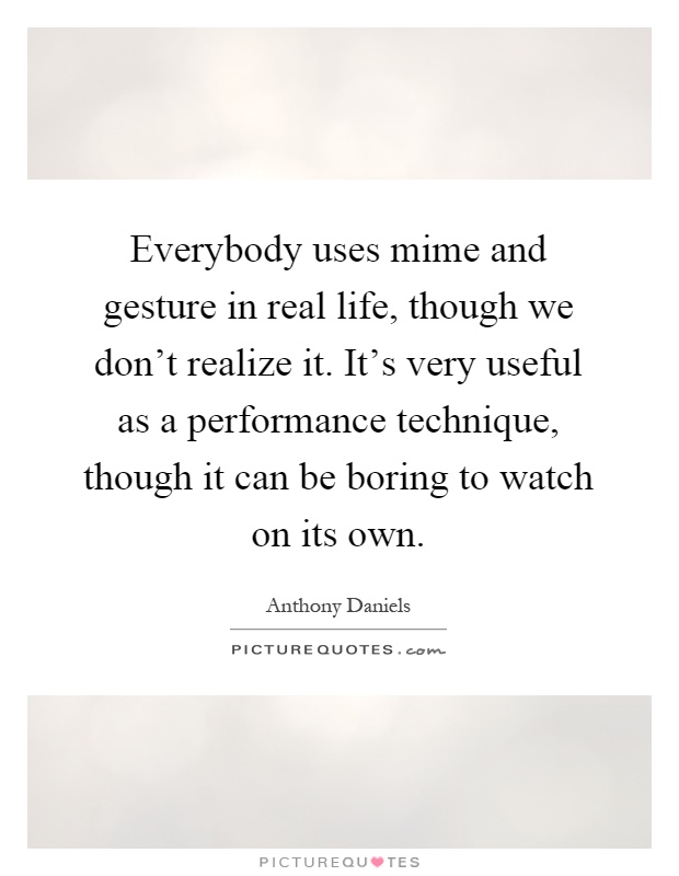 Everybody uses mime and gesture in real life, though we don't realize it. It's very useful as a performance technique, though it can be boring to watch on its own Picture Quote #1