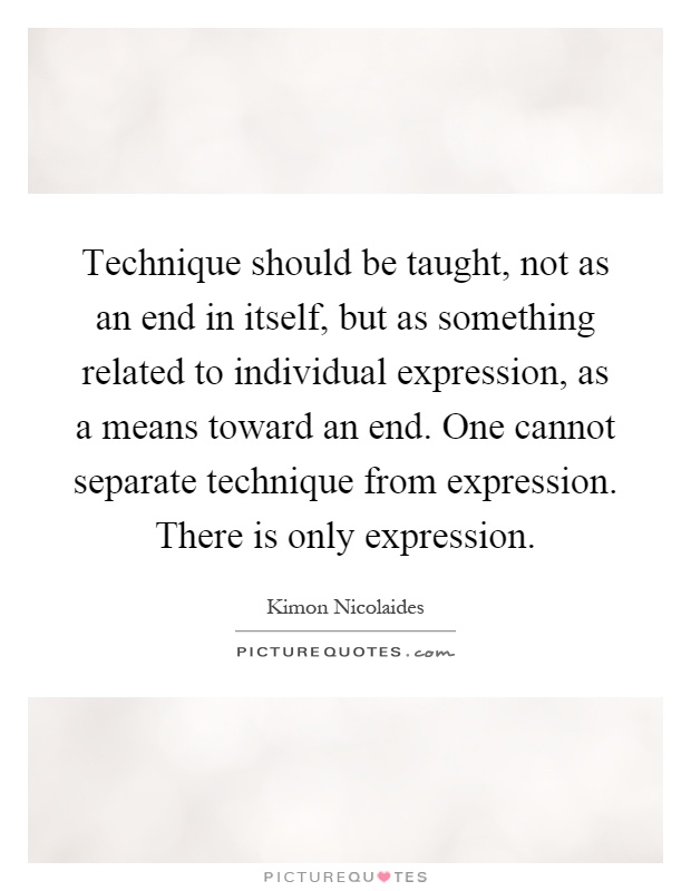 Technique should be taught, not as an end in itself, but as something related to individual expression, as a means toward an end. One cannot separate technique from expression. There is only expression Picture Quote #1