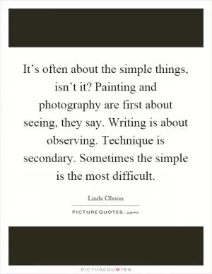 It’s often about the simple things, isn’t it? Painting and photography are first about seeing, they say. Writing is about observing. Technique is secondary. Sometimes the simple is the most difficult Picture Quote #1
