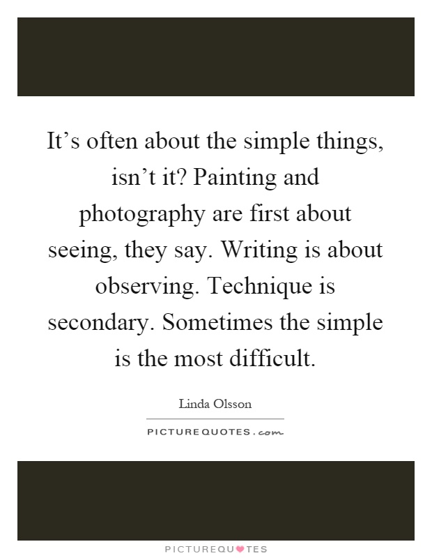 It's often about the simple things, isn't it? Painting and photography are first about seeing, they say. Writing is about observing. Technique is secondary. Sometimes the simple is the most difficult Picture Quote #1