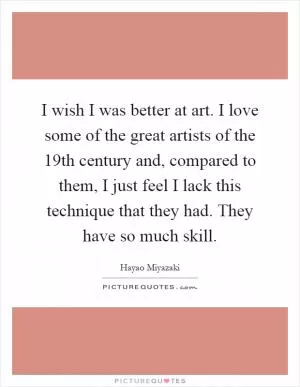 I wish I was better at art. I love some of the great artists of the 19th century and, compared to them, I just feel I lack this technique that they had. They have so much skill Picture Quote #1