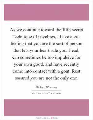 As we continue toward the fifth secret technique of psychics, I have a gut feeling that you are the sort of person that lets your heart rule your head, can sometimes be too impulsive for your own good, and have recently come into contact with a goat. Rest assured you are not the only one Picture Quote #1