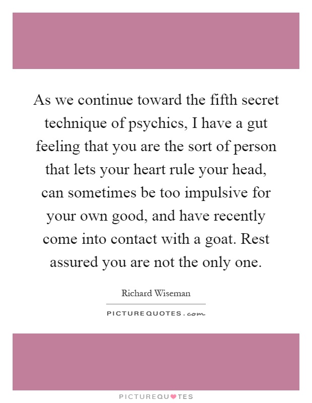As we continue toward the fifth secret technique of psychics, I have a gut feeling that you are the sort of person that lets your heart rule your head, can sometimes be too impulsive for your own good, and have recently come into contact with a goat. Rest assured you are not the only one Picture Quote #1