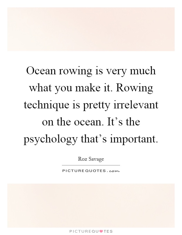 Ocean rowing is very much what you make it. Rowing technique is pretty irrelevant on the ocean. It's the psychology that's important Picture Quote #1