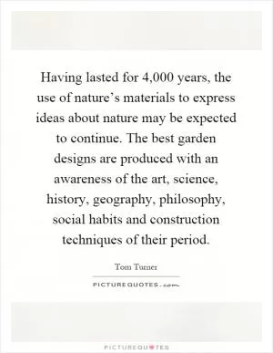 Having lasted for 4,000 years, the use of nature’s materials to express ideas about nature may be expected to continue. The best garden designs are produced with an awareness of the art, science, history, geography, philosophy, social habits and construction techniques of their period Picture Quote #1