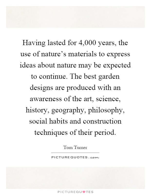 Having lasted for 4,000 years, the use of nature's materials to express ideas about nature may be expected to continue. The best garden designs are produced with an awareness of the art, science, history, geography, philosophy, social habits and construction techniques of their period Picture Quote #1