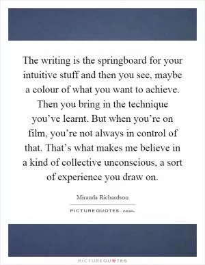 The writing is the springboard for your intuitive stuff and then you see, maybe a colour of what you want to achieve. Then you bring in the technique you’ve learnt. But when you’re on film, you’re not always in control of that. That’s what makes me believe in a kind of collective unconscious, a sort of experience you draw on Picture Quote #1
