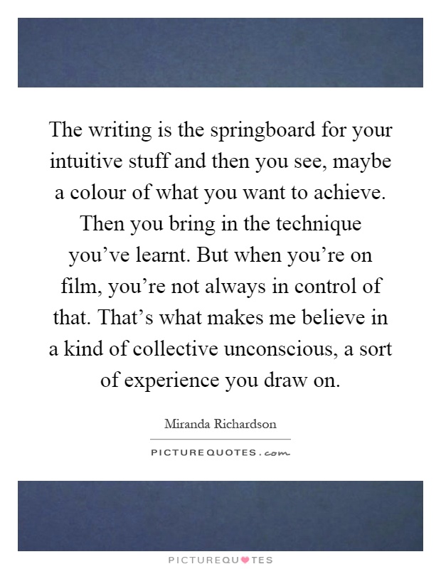 The writing is the springboard for your intuitive stuff and then you see, maybe a colour of what you want to achieve. Then you bring in the technique you've learnt. But when you're on film, you're not always in control of that. That's what makes me believe in a kind of collective unconscious, a sort of experience you draw on Picture Quote #1