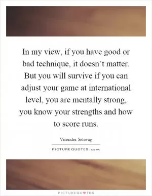 In my view, if you have good or bad technique, it doesn’t matter. But you will survive if you can adjust your game at international level, you are mentally strong, you know your strengths and how to score runs Picture Quote #1