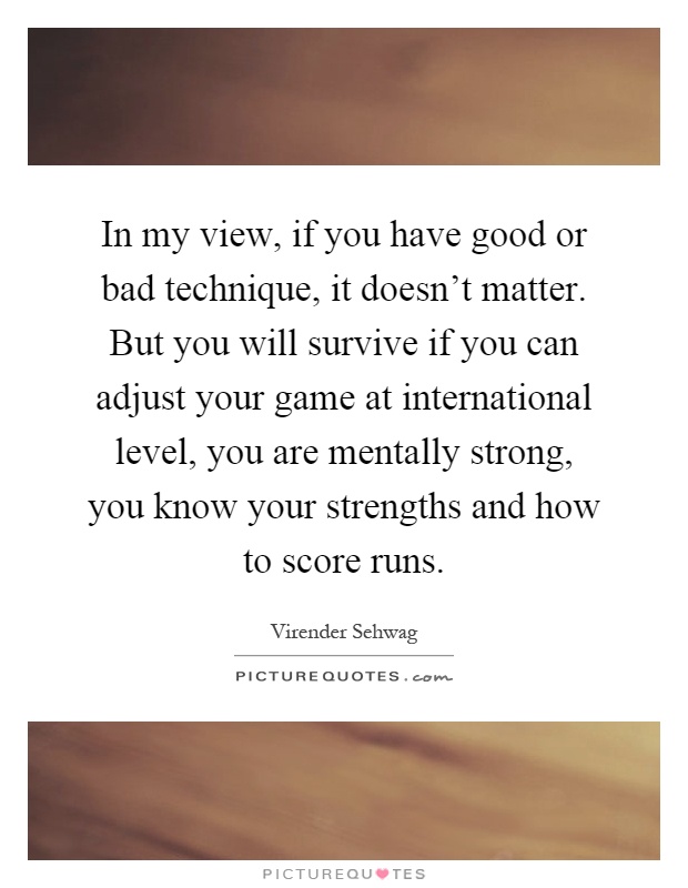 In my view, if you have good or bad technique, it doesn't matter. But you will survive if you can adjust your game at international level, you are mentally strong, you know your strengths and how to score runs Picture Quote #1