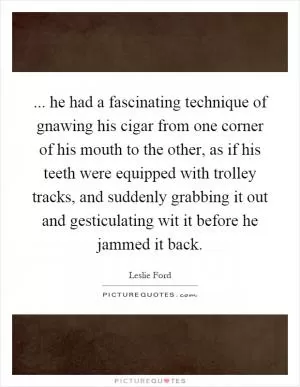 ... he had a fascinating technique of gnawing his cigar from one corner of his mouth to the other, as if his teeth were equipped with trolley tracks, and suddenly grabbing it out and gesticulating wit it before he jammed it back Picture Quote #1